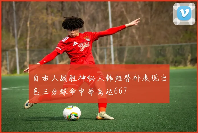 自由人战胜神秘人韩旭替补表现出色三分球命中率高达667