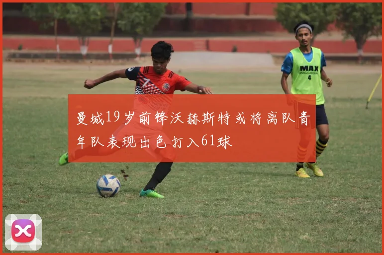 曼城19岁前锋沃赫斯特或将离队青年队表现出色打入61球