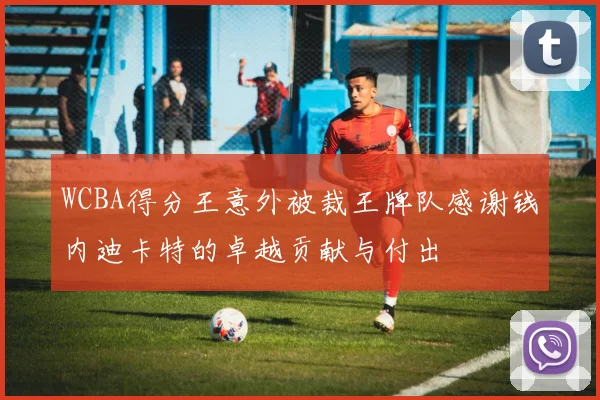 WCBA得分王意外被裁王牌队感谢钱内迪卡特的卓越贡献与付出
