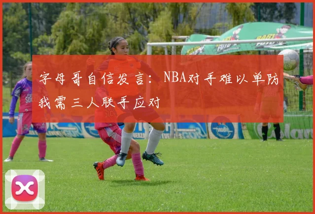 字母哥自信发言：NBA对手难以单防我需三人联手应对