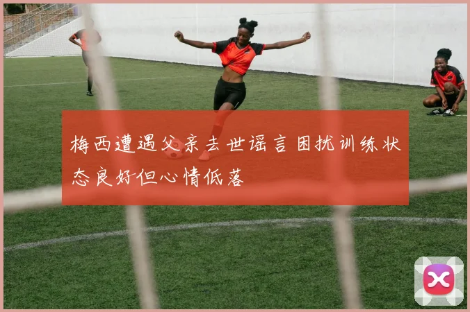 梅西遭遇父亲去世谣言困扰训练状态良好但心情低落