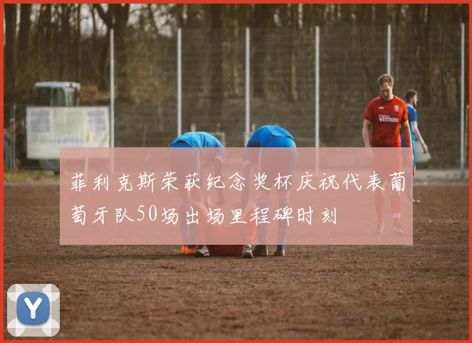菲利克斯荣获纪念奖杯庆祝代表葡萄牙队50场出场里程碑时刻