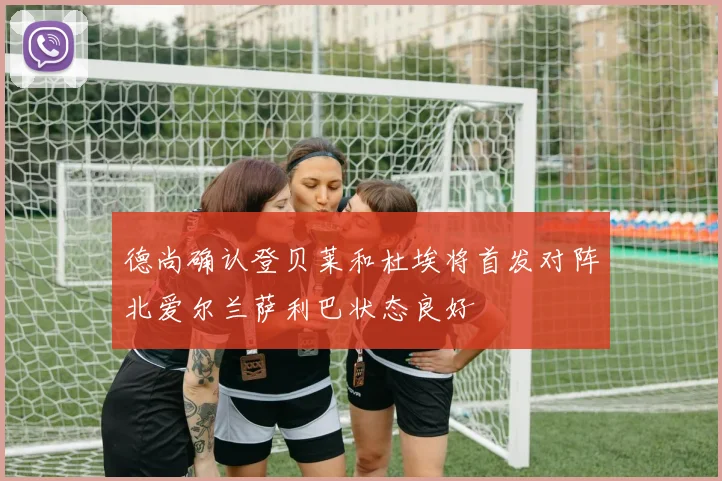 德尚确认登贝莱和杜埃将首发对阵北爱尔兰萨利巴状态良好