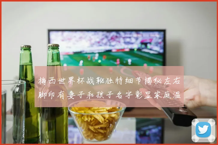 梅西世界杯战靴独特细节揭秘左右脚印有妻子和孩子名字彰显家庭温暖