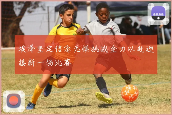 埃泽坚定信念无惧挑战全力以赴迎接新一场比赛